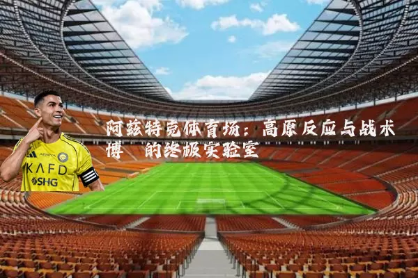 阿兹特克体育场:高原反应与战术博弈的终极实验室