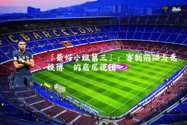「最好小组第三」:赛制陷阱与竞技博弈的底层逻辑
