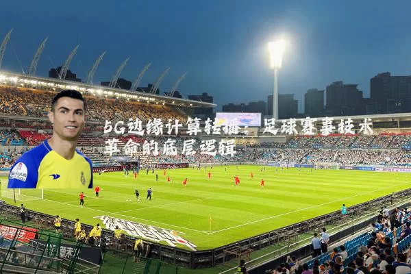 5G边缘计算转播:足球赛事技术革命的底层逻辑